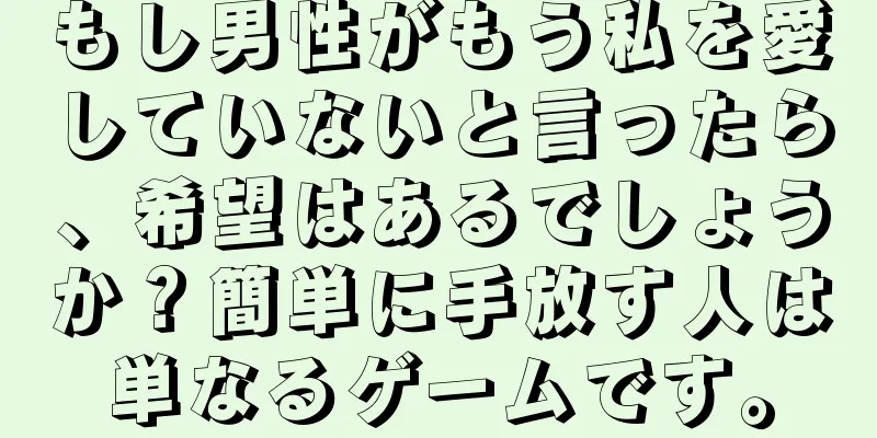 もし男性がもう私を愛していないと言ったら、希望はあるでしょうか？簡単に手放す人は単なるゲームです。