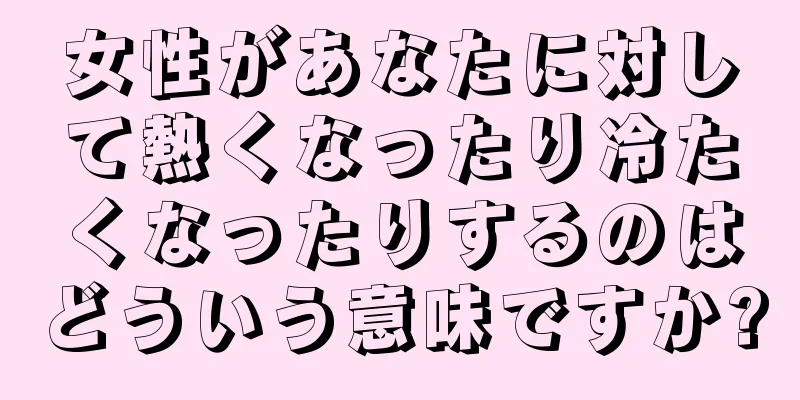 女性があなたに対して熱くなったり冷たくなったりするのはどういう意味ですか?