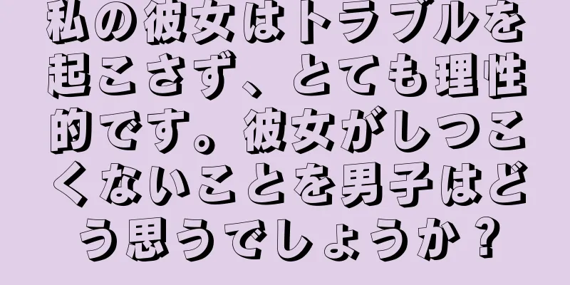 私の彼女はトラブルを起こさず、とても理性的です。彼女がしつこくないことを男子はどう思うでしょうか？