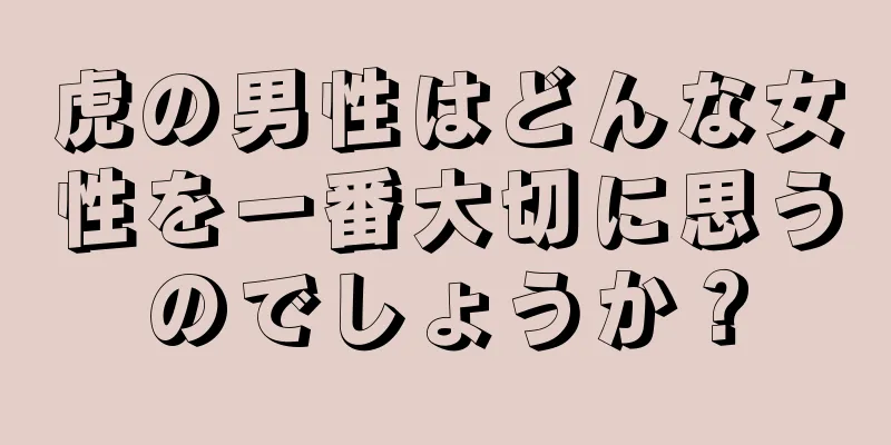 虎の男性はどんな女性を一番大切に思うのでしょうか？