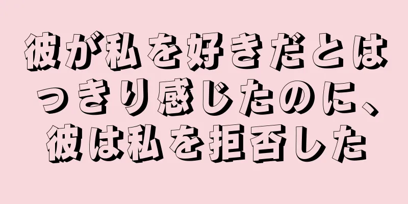 彼が私を好きだとはっきり感じたのに、彼は私を拒否した