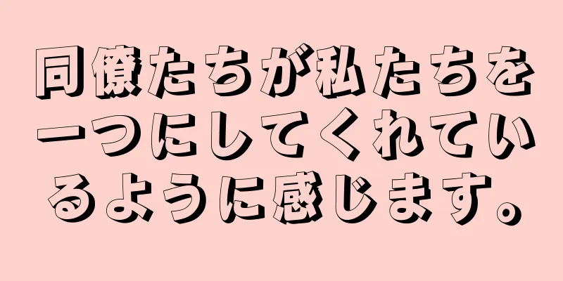 同僚たちが私たちを一つにしてくれているように感じます。