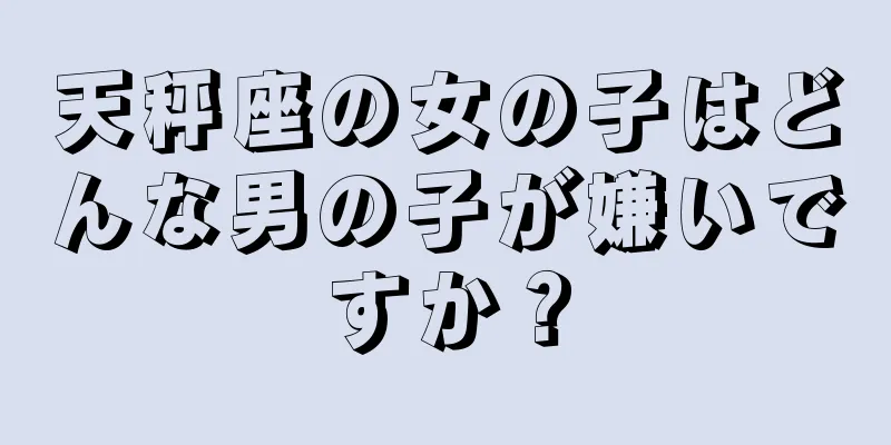 天秤座の女の子はどんな男の子が嫌いですか？