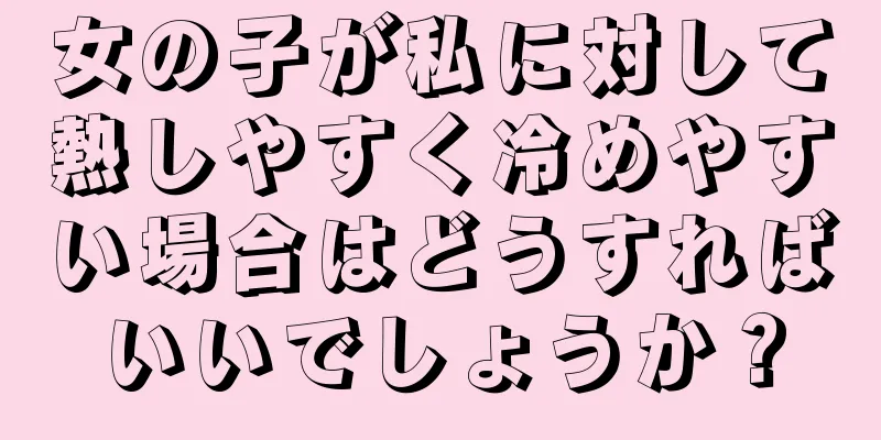 女の子が私に対して熱しやすく冷めやすい場合はどうすればいいでしょうか？