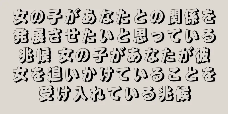 女の子があなたとの関係を発展させたいと思っている兆候 女の子があなたが彼女を追いかけていることを受け入れている兆候