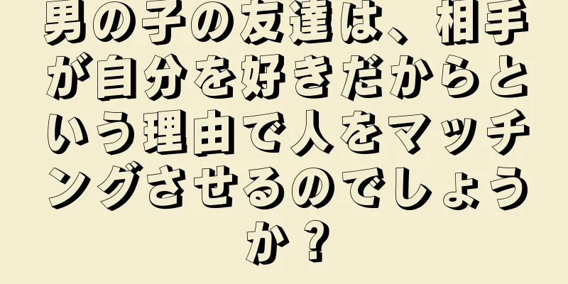 男の子の友達は、相手が自分を好きだからという理由で人をマッチングさせるのでしょうか？