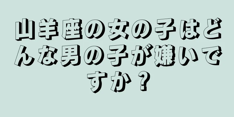 山羊座の女の子はどんな男の子が嫌いですか？