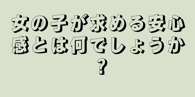 女の子が求める安心感とは何でしょうか？