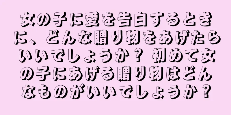 女の子に愛を告白するときに、どんな贈り物をあげたらいいでしょうか？ 初めて女の子にあげる贈り物はどんなものがいいでしょうか？
