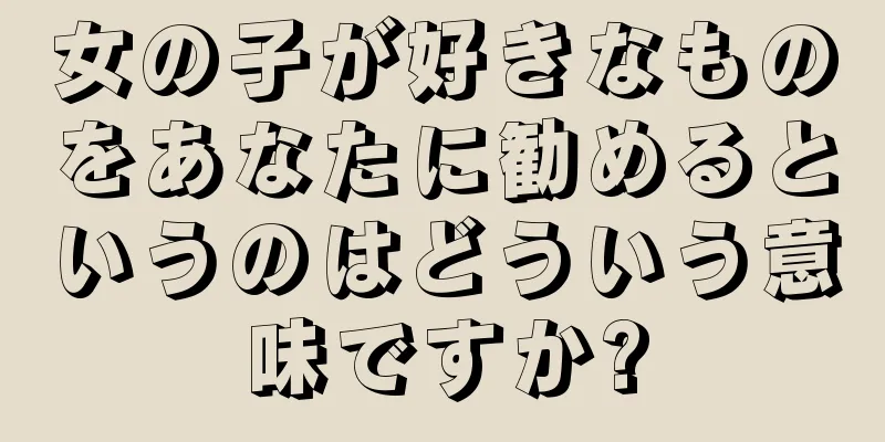 女の子が好きなものをあなたに勧めるというのはどういう意味ですか?