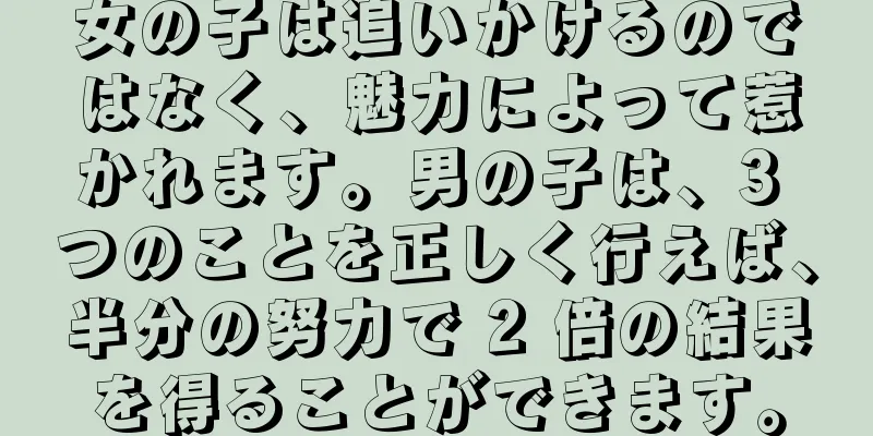 女の子は追いかけるのではなく、魅力によって惹かれます。男の子は、3 つのことを正しく行えば、半分の努力で 2 倍の結果を得ることができます。