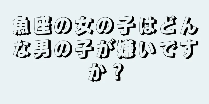 魚座の女の子はどんな男の子が嫌いですか？