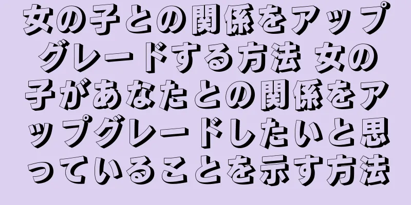 女の子との関係をアップグレードする方法 女の子があなたとの関係をアップグレードしたいと思っていることを示す方法