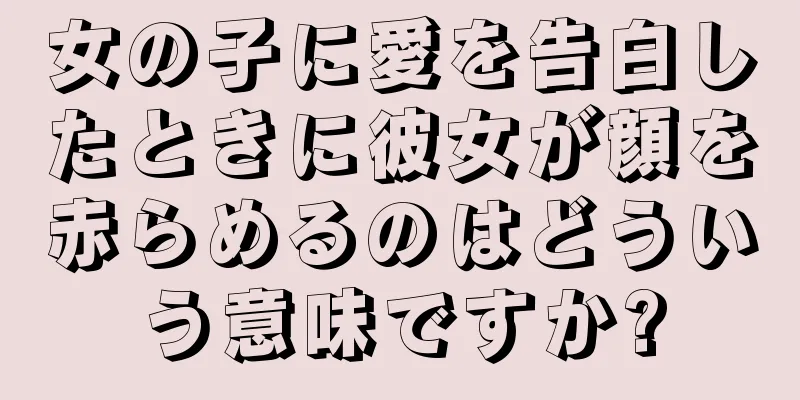 女の子に愛を告白したときに彼女が顔を赤らめるのはどういう意味ですか?