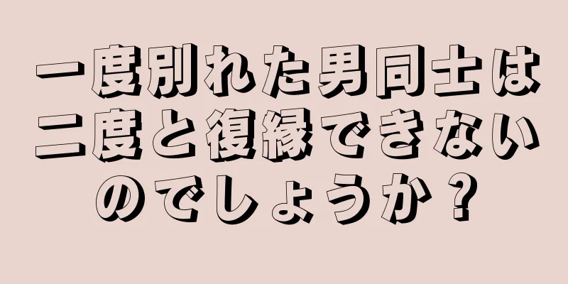 一度別れた男同士は二度と復縁できないのでしょうか？