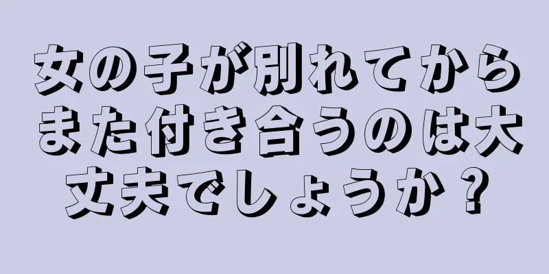 女の子が別れてからまた付き合うのは大丈夫でしょうか？