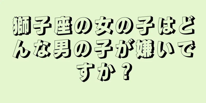 獅子座の女の子はどんな男の子が嫌いですか？
