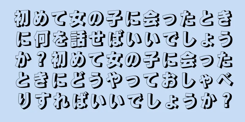 初めて女の子に会ったときに何を話せばいいでしょうか？初めて女の子に会ったときにどうやっておしゃべりすればいいでしょうか？