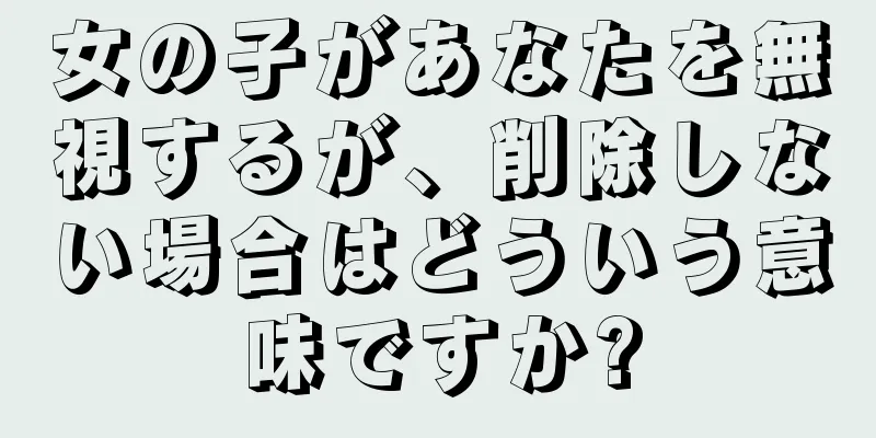 女の子があなたを無視するが、削除しない場合はどういう意味ですか?