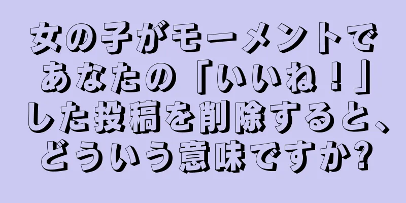 女の子がモーメントであなたの「いいね！」した投稿を削除すると、どういう意味ですか?