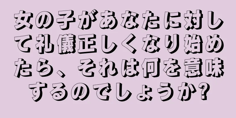 女の子があなたに対して礼儀正しくなり始めたら、それは何を意味するのでしょうか?