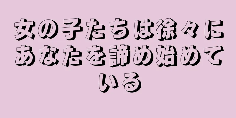 女の子たちは徐々にあなたを諦め始めている
