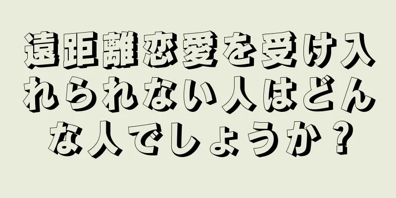遠距離恋愛を受け入れられない人はどんな人でしょうか？