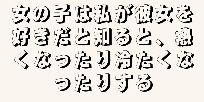女の子は私が彼女を好きだと知ると、熱くなったり冷たくなったりする