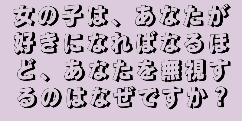 女の子は、あなたが好きになればなるほど、あなたを無視するのはなぜですか？