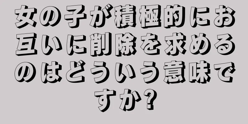 女の子が積極的にお互いに削除を求めるのはどういう意味ですか?