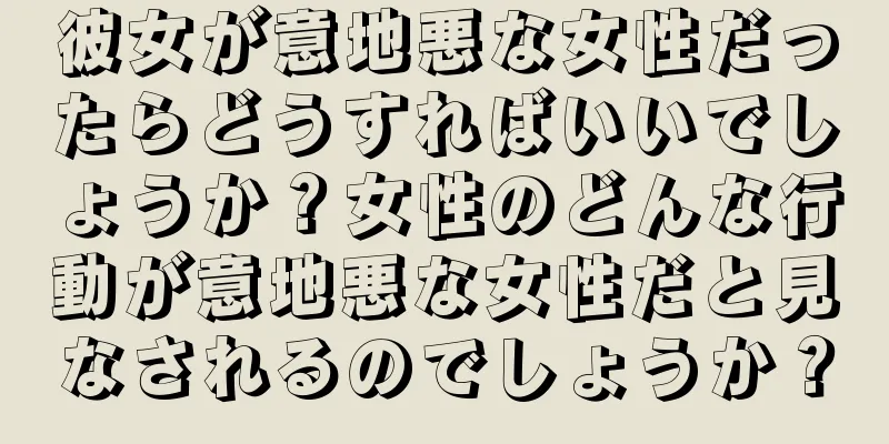 彼女が意地悪な女性だったらどうすればいいでしょうか？女性のどんな行動が意地悪な女性だと見なされるのでしょうか？