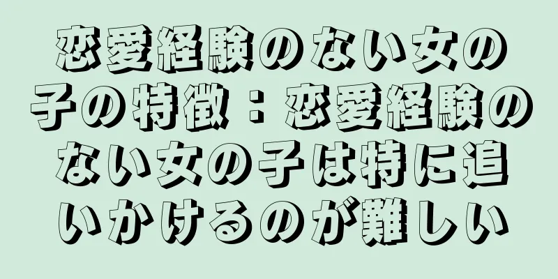 恋愛経験のない女の子の特徴：恋愛経験のない女の子は特に追いかけるのが難しい