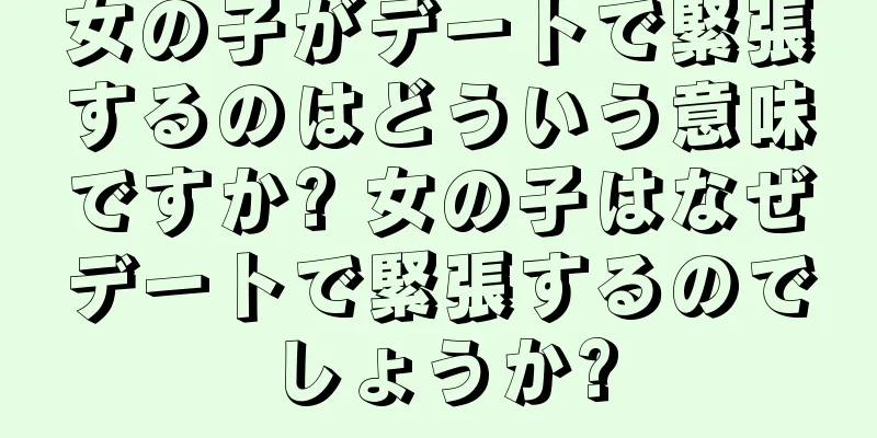 女の子がデートで緊張するのはどういう意味ですか? 女の子はなぜデートで緊張するのでしょうか?