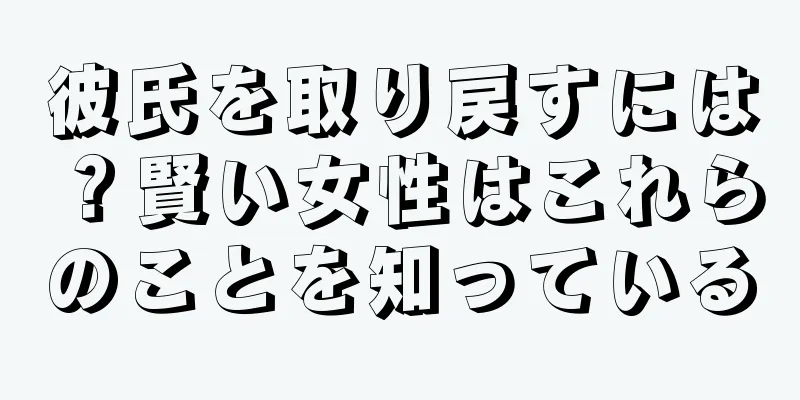 彼氏を取り戻すには？賢い女性はこれらのことを知っている