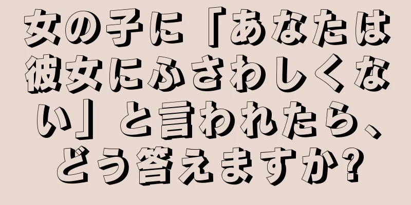 女の子に「あなたは彼女にふさわしくない」と言われたら、どう答えますか?