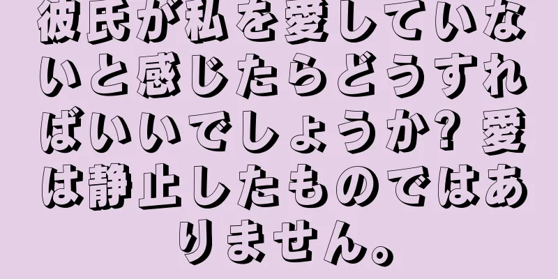 彼氏が私を愛していないと感じたらどうすればいいでしょうか? 愛は静止したものではありません。
