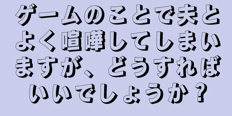 ゲームのことで夫とよく喧嘩してしまいますが、どうすればいいでしょうか？