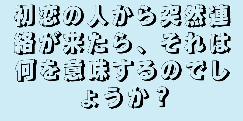 初恋の人から突然連絡が来たら、それは何を意味するのでしょうか？