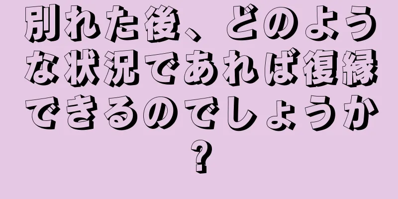 別れた後、どのような状況であれば復縁できるのでしょうか?