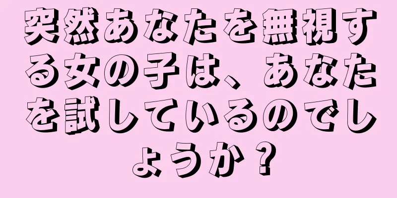 突然あなたを無視する女の子は、あなたを試しているのでしょうか？