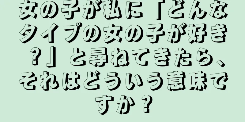 女の子が私に「どんなタイプの女の子が好き？」と尋ねてきたら、それはどういう意味ですか？