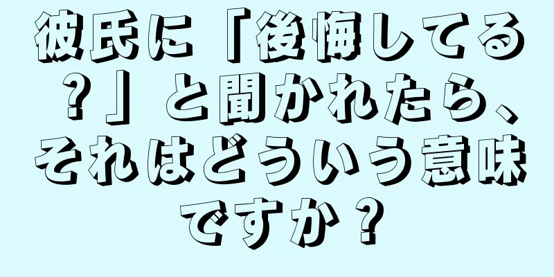彼氏に「後悔してる？」と聞かれたら、それはどういう意味ですか？