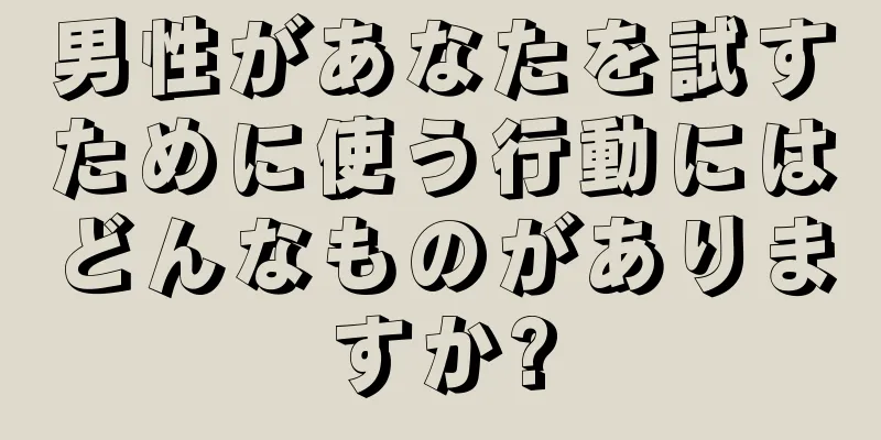 男性があなたを試すために使う行動にはどんなものがありますか?
