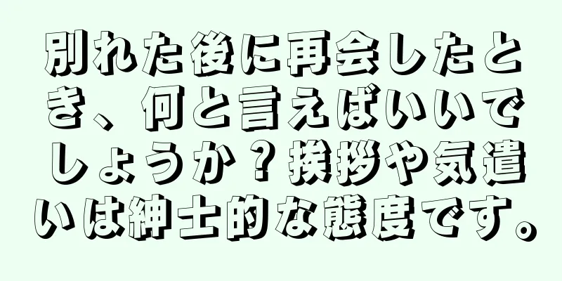 別れた後に再会したとき、何と言えばいいでしょうか？挨拶や気遣いは紳士的な態度です。