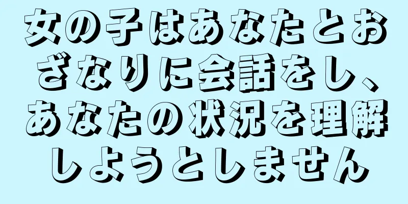 女の子はあなたとおざなりに会話をし、あなたの状況を理解しようとしません