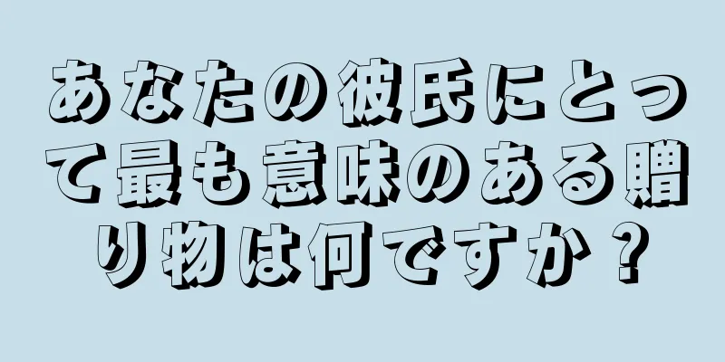 あなたの彼氏にとって最も意味のある贈り物は何ですか？