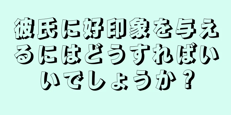 彼氏に好印象を与えるにはどうすればいいでしょうか？