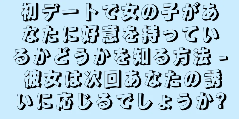 初デートで女の子があなたに好意を持っているかどうかを知る方法 - 彼女は次回あなたの誘いに応じるでしょうか?