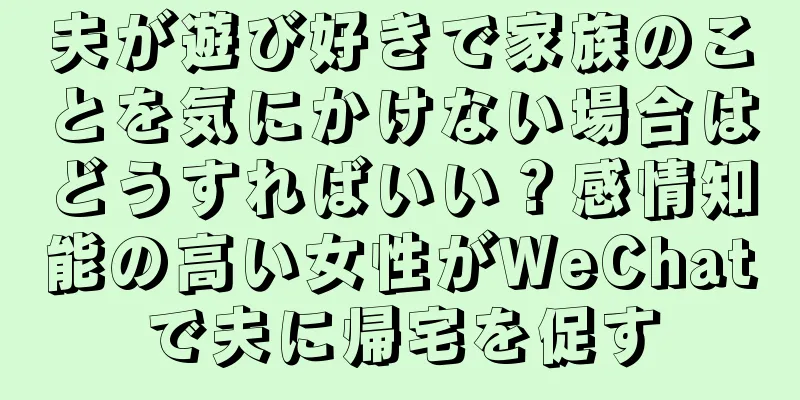 夫が遊び好きで家族のことを気にかけない場合はどうすればいい？感情知能の高い女性がWeChatで夫に帰宅を促す