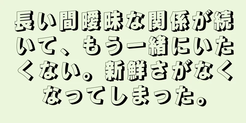 長い間曖昧な関係が続いて、もう一緒にいたくない。新鮮さがなくなってしまった。